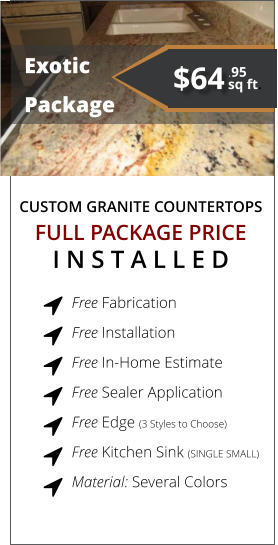 CUSTOM GRANITE COUNTERTOPS   Exotic Package FULL PACKAGE PRICE I N S T A L L E D Free Fabrication  Free Installation  Free In-Home Estimate  Free Sealer Application  Free Edge (3 Styles to Choose)  Free Kitchen Sink (SINGLE SMALL)  Material: Several Colors         $64 sq ft. .95