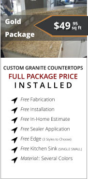 CUSTOM GRANITE COUNTERTOPS   Gold Package FULL PACKAGE PRICE I N S T A L L E D Free Fabrication  Free Installation  Free In-Home Estimate  Free Sealer Application  Free Edge (3 Styles to Choose)  Free Kitchen Sink (SINGLE SMALL) Material:: Several Colors        $49 sq ft. .95